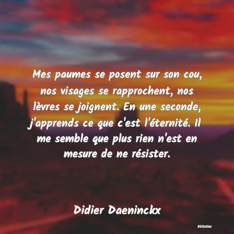 image de citation: Mes paumes se posent sur son cou, nos visages se rapprochent, nos lèvres se joignent. En une seconde, j'apprends ce que c'est l'éternité. Il me semble que plus rien n'est en mesure de ne résister.