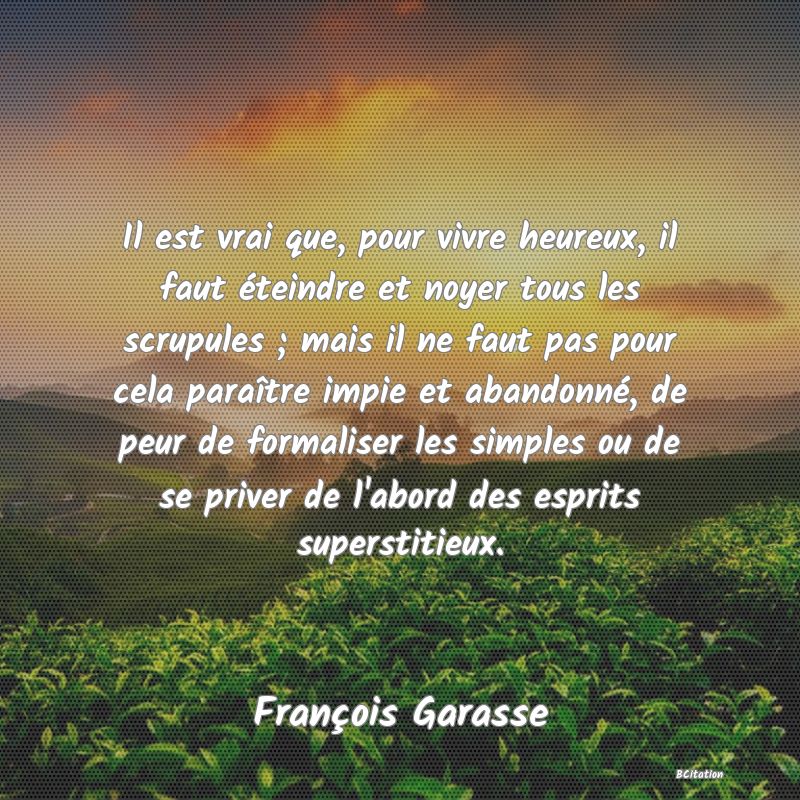 image de citation: Il est vrai que, pour vivre heureux, il faut éteindre et noyer tous les scrupules ; mais il ne faut pas pour cela paraître impie et abandonné, de peur de formaliser les simples ou de se priver de l'abord des esprits superstitieux.