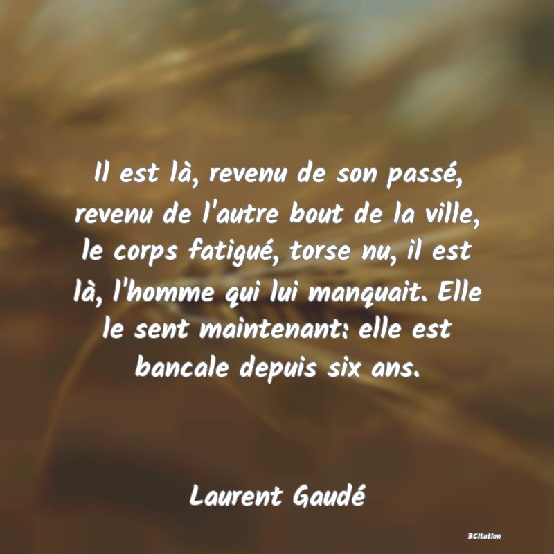 image de citation: Il est là, revenu de son passé, revenu de l'autre bout de la ville, le corps fatigué, torse nu, il est là, l'homme qui lui manquait. Elle le sent maintenant: elle est bancale depuis six ans.