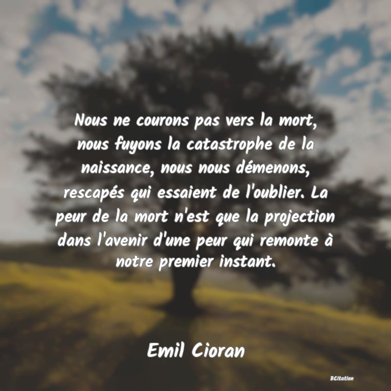 image de citation: Nous ne courons pas vers la mort, nous fuyons la catastrophe de la naissance, nous nous démenons, rescapés qui essaient de l'oublier. La peur de la mort n'est que la projection dans l'avenir d'une peur qui remonte à notre premier instant.