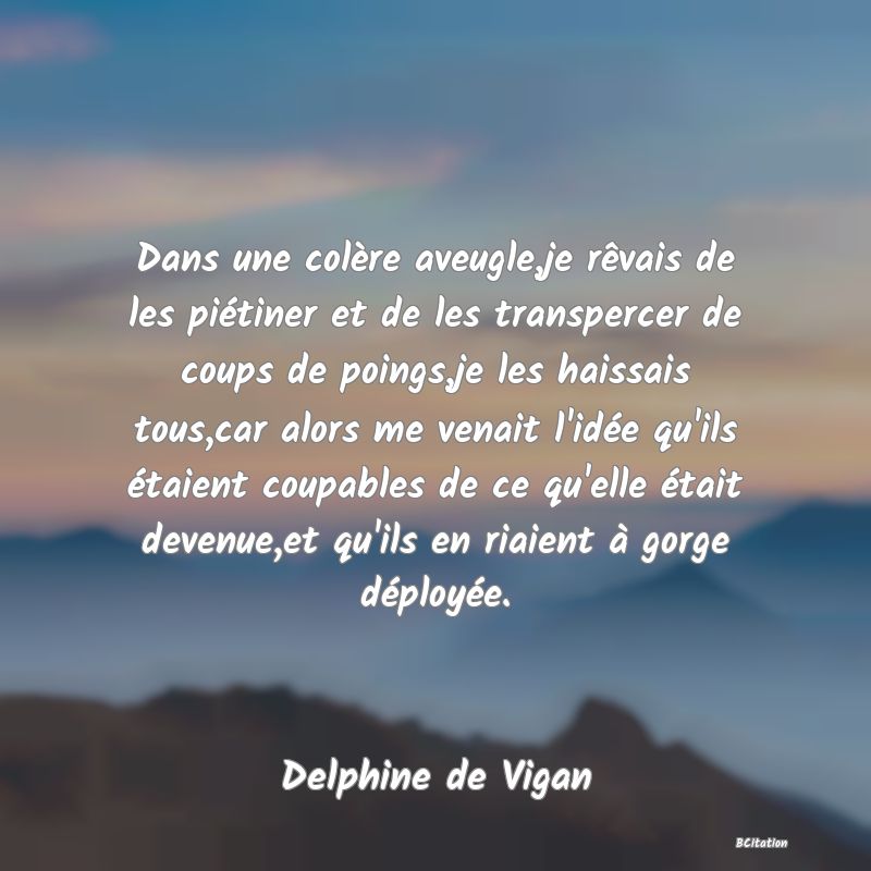 image de citation: Dans une colère aveugle,je rêvais de les piétiner et de les transpercer de coups de poings,je les haissais tous,car alors me venait l'idée qu'ils étaient coupables de ce qu'elle était devenue,et qu'ils en riaient à gorge déployée.