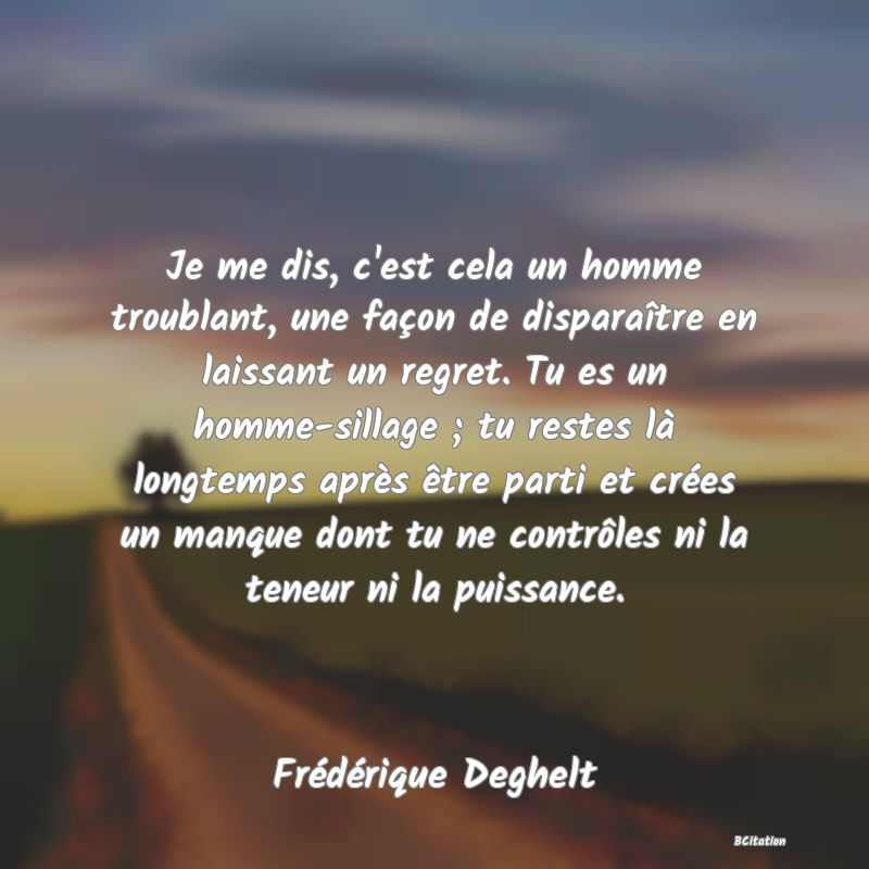 image de citation: Je me dis, c'est cela un homme troublant, une façon de disparaître en laissant un regret. Tu es un homme-sillage ; tu restes là longtemps après être parti et crées un manque dont tu ne contrôles ni la teneur ni la puissance.