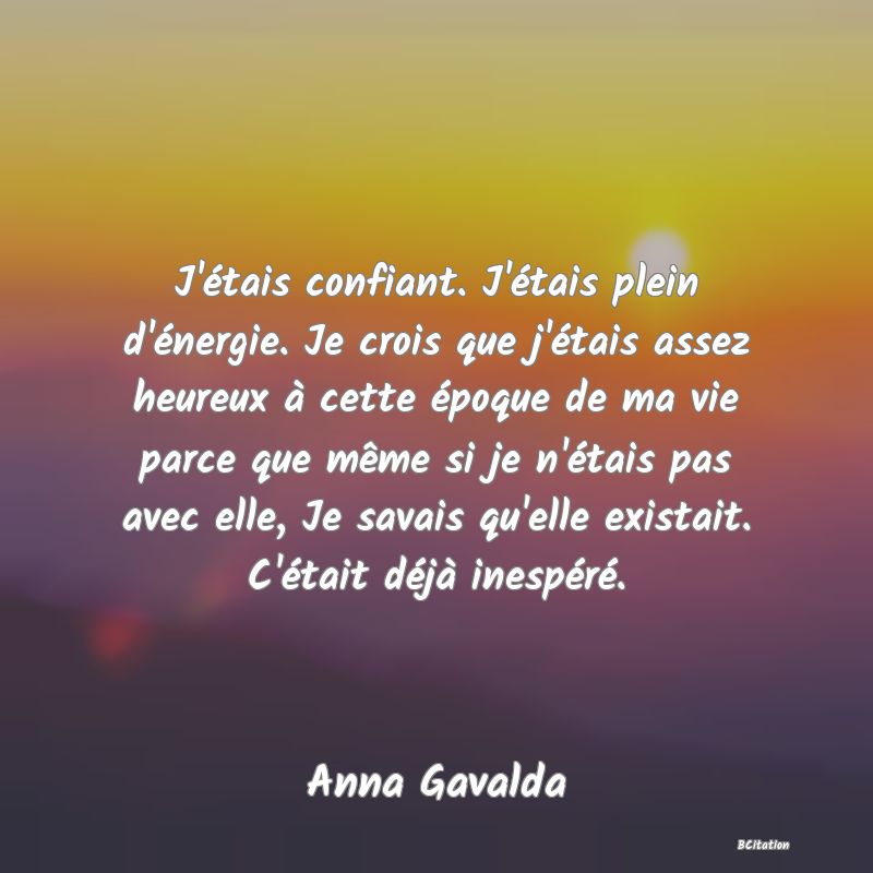 Belle Citation - J'étais confiant. J'étais plein d'énergie. Je crois que j'étais assez heureux à cette époque de ma vie parce que même si je n'étais pas avec elle, Je savais qu'elle existait. C'était déjà inespéré. - Anna Gavalda