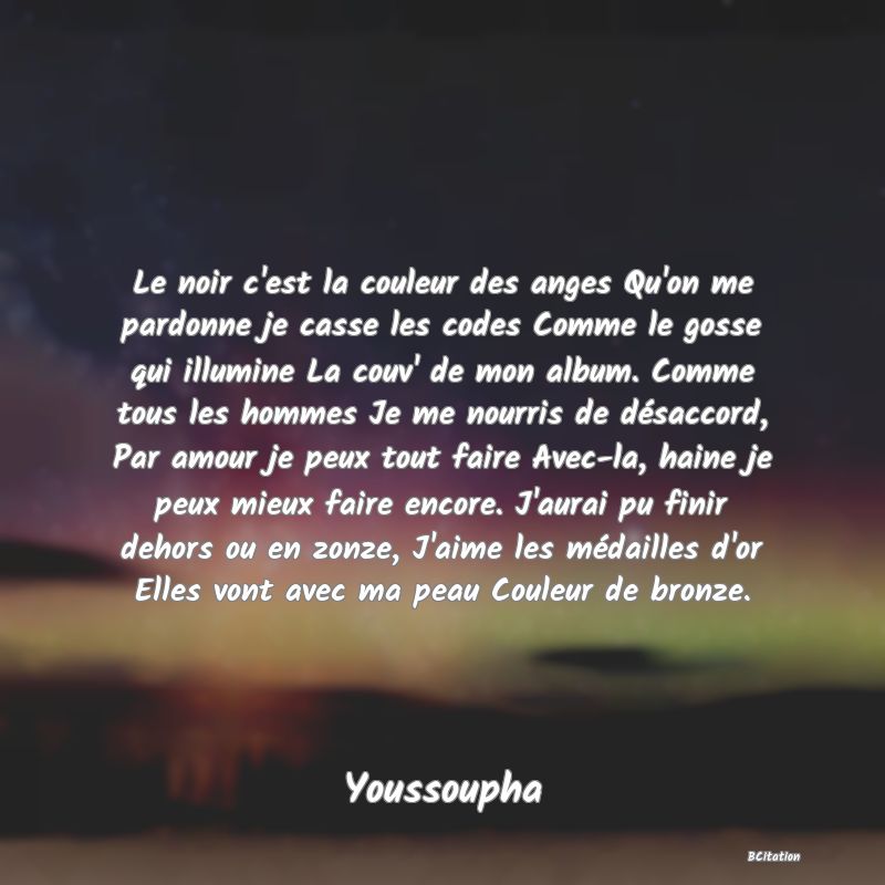 image de citation: Le noir c'est la couleur des anges Qu'on me pardonne je casse les codes Comme le gosse qui illumine La couv' de mon album. Comme tous les hommes Je me nourris de désaccord, Par amour je peux tout faire Avec-la, haine je peux mieux faire encore. J'aurai pu finir dehors ou en zonze, J'aime les médailles d'or Elles vont avec ma peau Couleur de bronze.