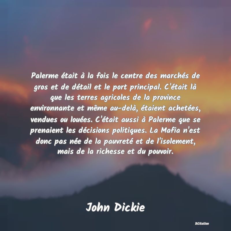 image de citation: Palerme était à la fois le centre des marchés de gros et de détail et le port principal. C'était là que les terres agricoles de la province environnante et même au-delà, étaient achetées, vendues ou louées. C'était aussi à Palerme que se prenaient les décisions politiques. La Mafia n'est donc pas née de la pauvreté et de l'isolement, mais de la richesse et du pouvoir.