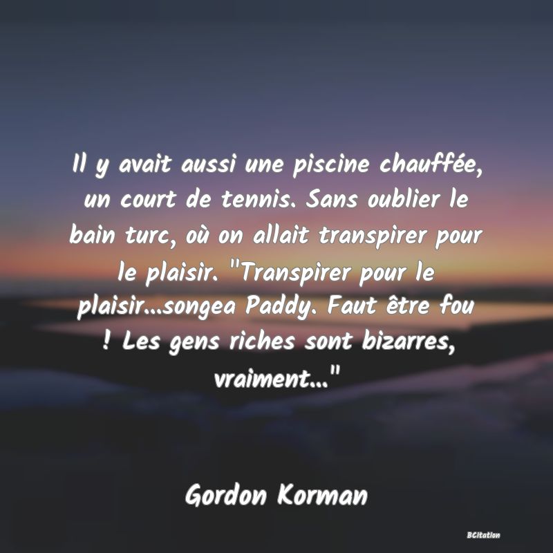 image de citation: Il y avait aussi une piscine chauffée, un court de tennis. Sans oublier le bain turc, où on allait transpirer pour le plaisir.  Transpirer pour le plaisir...songea Paddy. Faut être fou ! Les gens riches sont bizarres, vraiment... 