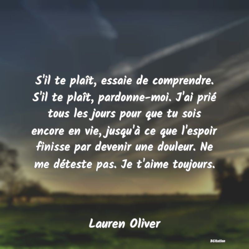 image de citation: S'il te plaît, essaie de comprendre. S'il te plaît, pardonne-moi. J'ai prié tous les jours pour que tu sois encore en vie, jusqu'à ce que l'espoir finisse par devenir une douleur. Ne me déteste pas. Je t'aime toujours.