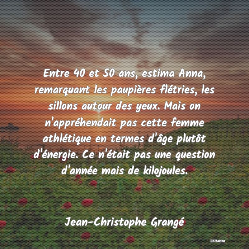 image de citation: Entre 40 et 50 ans, estima Anna, remarquant les paupières flétries, les sillons autour des yeux. Mais on n'appréhendait pas cette femme athlétique en termes d'âge plutôt d'énergie. Ce n'était pas une question d'année mais de kilojoules.