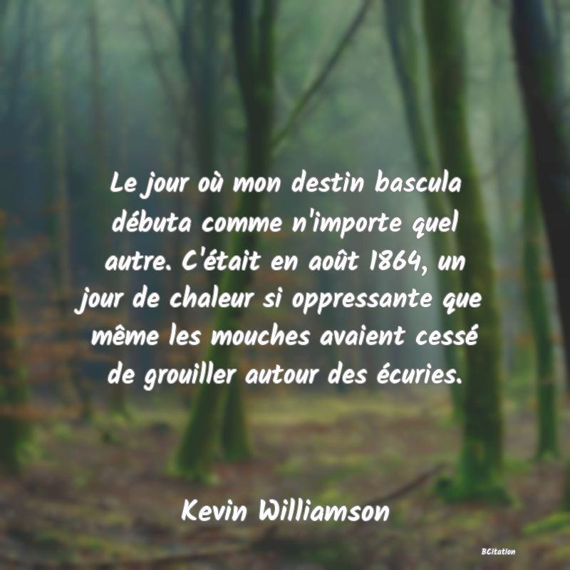 image de citation: Le jour où mon destin bascula débuta comme n'importe quel autre. C'était en août 1864, un jour de chaleur si oppressante que même les mouches avaient cessé de grouiller autour des écuries.