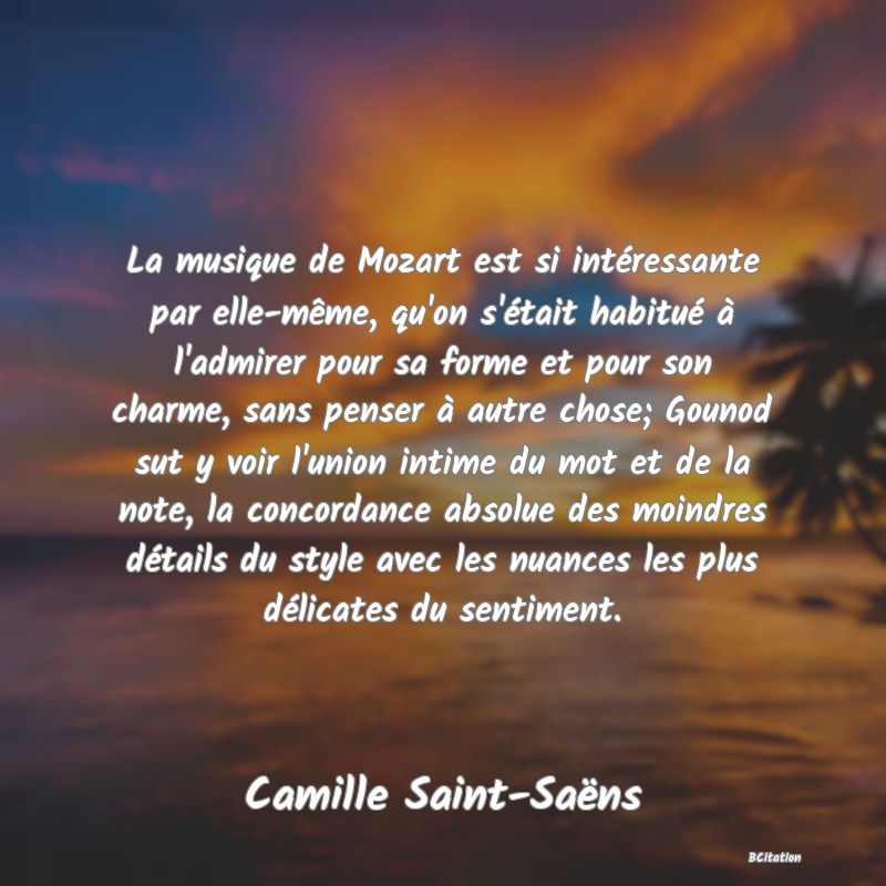 image de citation: La musique de Mozart est si intéressante par elle-même, qu'on s'était habitué à l'admirer pour sa forme et pour son charme, sans penser à autre chose; Gounod sut y voir l'union intime du mot et de la note, la concordance absolue des moindres détails du style avec les nuances les plus délicates du sentiment.