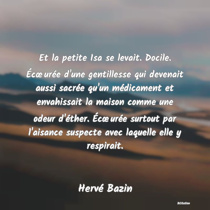 Belle Citation - Et la petite Isa se levait. Docile. Écœurée d'une gentillesse qui devenait aussi sacrée qu'un médicament et envahissait la maison comme une odeur d'éther. Écœurée surtout par l'aisance suspecte avec laquelle elle y respirait. - Hervé Bazin