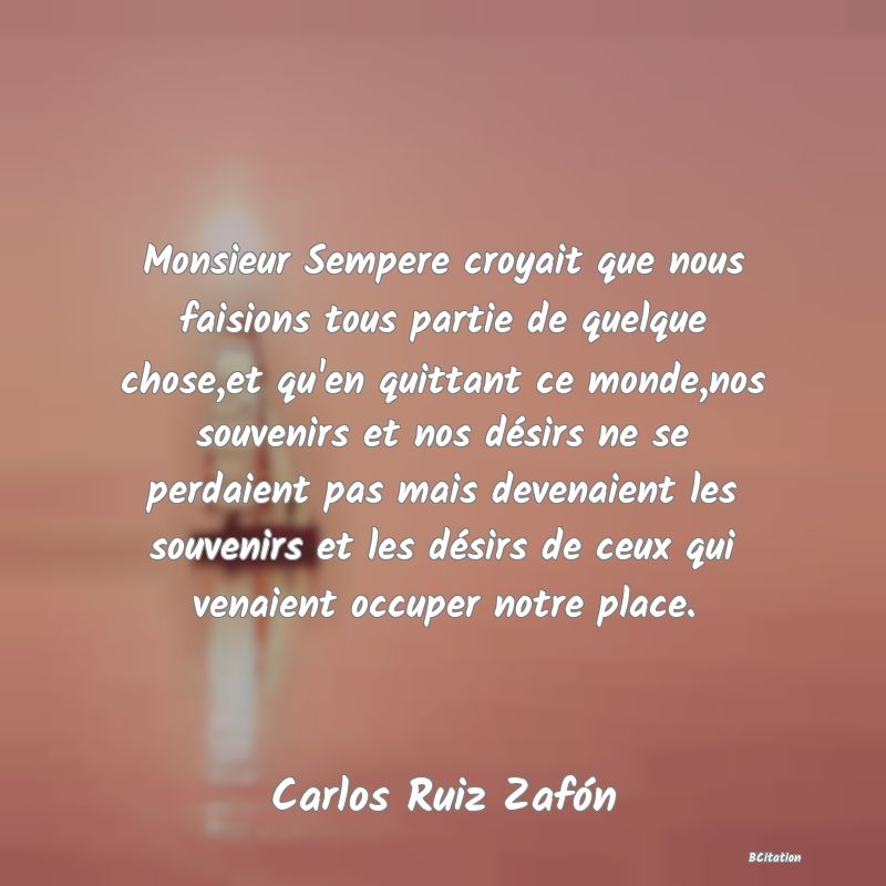 image de citation: Monsieur Sempere croyait que nous faisions tous partie de quelque chose,et qu'en quittant ce monde,nos souvenirs et nos désirs ne se perdaient pas mais devenaient les souvenirs et les désirs de ceux qui venaient occuper notre place.