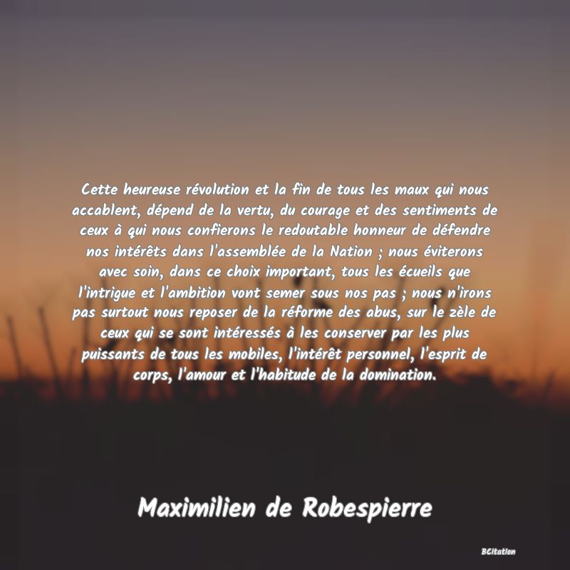 image de citation: Cette heureuse révolution et la fin de tous les maux qui nous accablent, dépend de la vertu, du courage et des sentiments de ceux à qui nous confierons le redoutable honneur de défendre nos intérêts dans l'assemblée de la Nation ; nous éviterons avec soin, dans ce choix important, tous les écueils que l'intrigue et l'ambition vont semer sous nos pas ; nous n'irons pas surtout nous reposer de la réforme des abus, sur le zèle de ceux qui se sont intéressés à les conserver par les plus puissants de tous les mobiles, l'intérêt personnel, l'esprit de corps, l'amour et l'habitude de la domination.