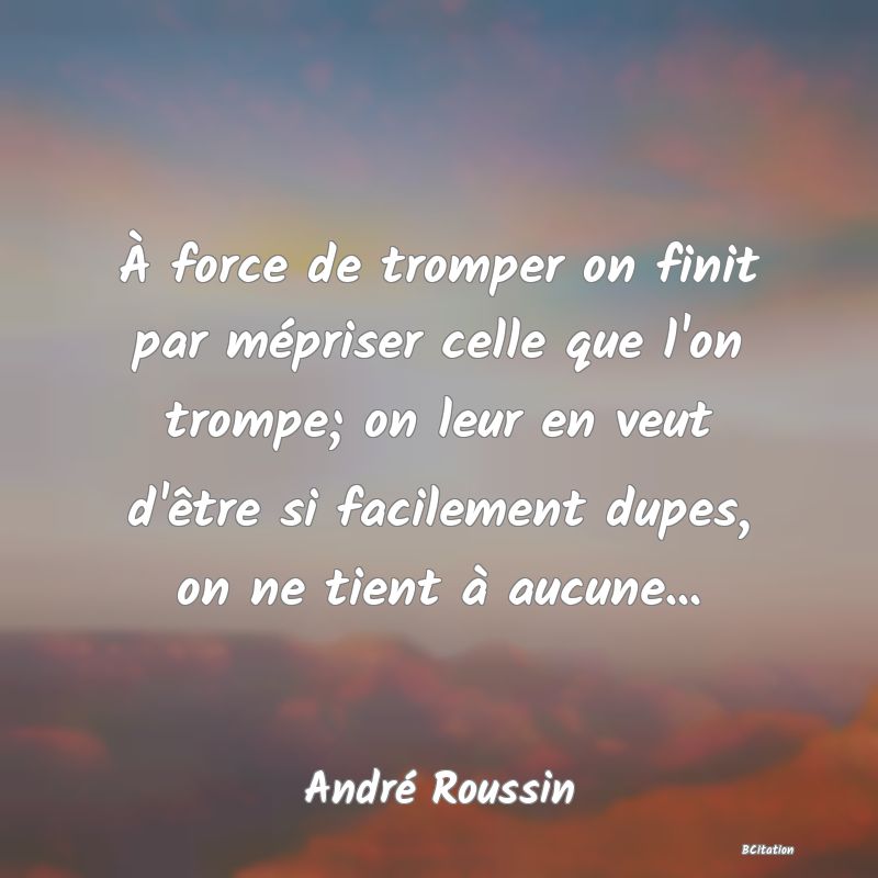 image de citation: À force de tromper on finit par mépriser celle que l'on trompe; on leur en veut d'être si facilement dupes, on ne tient à aucune...