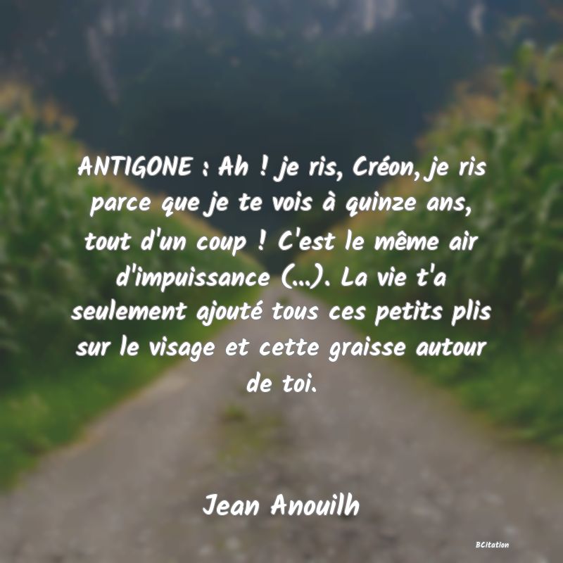 image de citation: ANTIGONE : Ah ! je ris, Créon, je ris parce que je te vois à quinze ans, tout d'un coup ! C'est le même air d'impuissance (...). La vie t'a seulement ajouté tous ces petits plis sur le visage et cette graisse autour de toi.