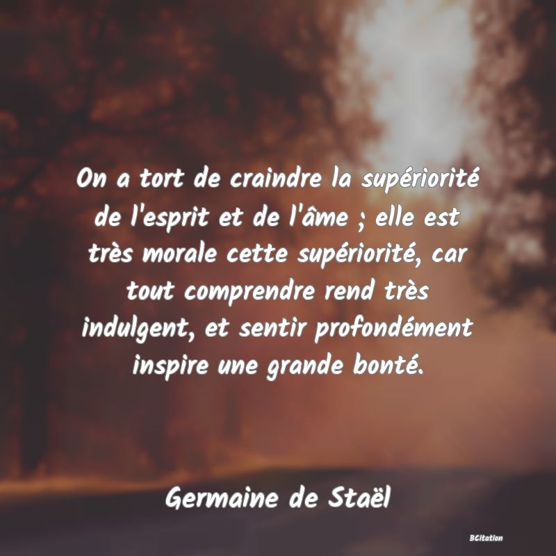 image de citation: On a tort de craindre la supériorité de l'esprit et de l'âme ; elle est très morale cette supériorité, car tout comprendre rend très indulgent, et sentir profondément inspire une grande bonté.