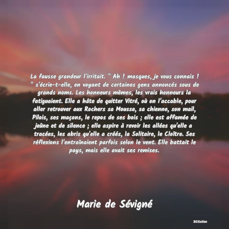 image de citation: La fausse grandeur l'irritait.   Ah ! masques, je vous connais !   s'écrie-t-elle, en voyant de certaines gens annoncés sous de grands noms. Les honneurs mêmes, les vrais honneurs la fatiguaient. Elle a hâte de quitter Vitré, où on l'accable, pour aller retrouver aux Rochers sa Mousse, sa chienne, son mail, Pilois, ses maçons, le repos de ses bois ; elle est affamée de jeûne et de silence ; elle aspire à revoir les allées qu'elle a tracées, les abris qu'elle a créés, la Solitaire, le Cloître. Ses réflexions l'entraînaient parfois selon le vent. Elle battait le pays, mais elle avait ses remises.