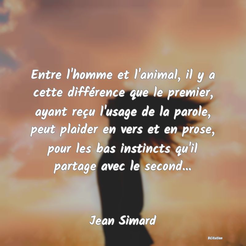 image de citation: Entre l'homme et l'animal, il y a cette différence que le premier, ayant reçu l'usage de la parole, peut plaider en vers et en prose, pour les bas instincts qu'il partage avec le second...