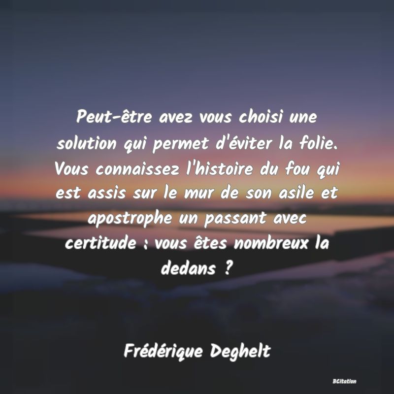 image de citation: Peut-être avez vous choisi une solution qui permet d'éviter la folie. Vous connaissez l'histoire du fou qui est assis sur le mur de son asile et apostrophe un passant avec certitude : vous êtes nombreux la dedans ?