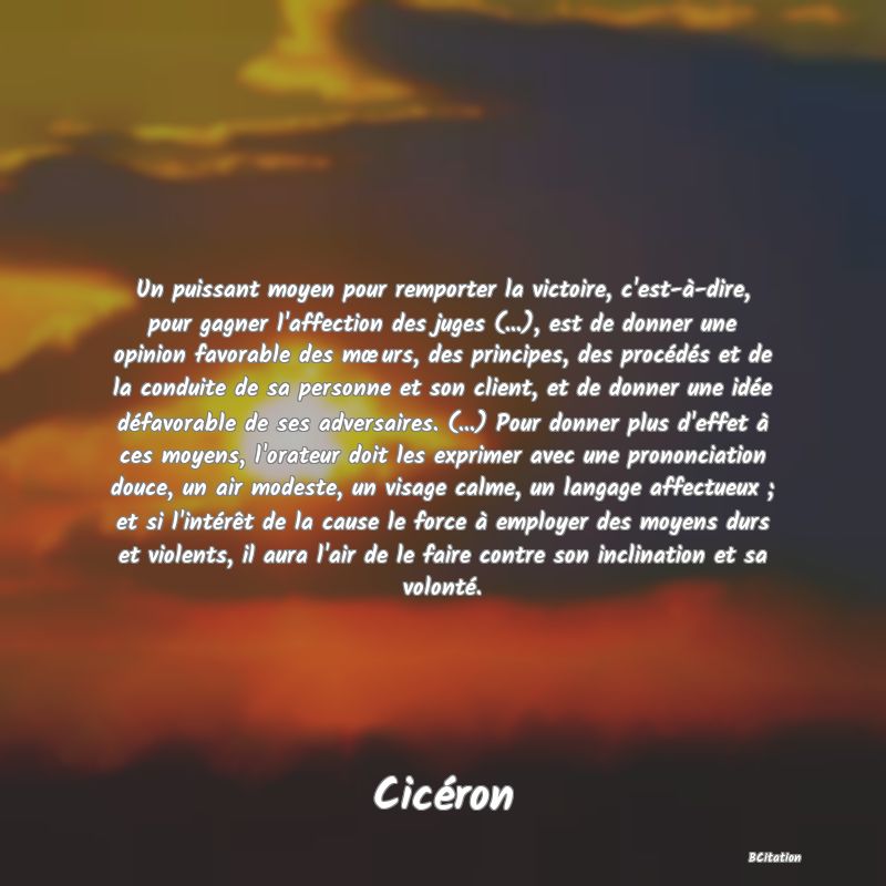 image de citation: Un puissant moyen pour remporter la victoire, c'est-à-dire, pour gagner l'affection des juges (...), est de donner une opinion favorable des mœurs, des principes, des procédés et de la conduite de sa personne et son client, et de donner une idée défavorable de ses adversaires. (...) Pour donner plus d'effet à ces moyens, l'orateur doit les exprimer avec une prononciation douce, un air modeste, un visage calme, un langage affectueux ; et si l'intérêt de la cause le force à employer des moyens durs et violents, il aura l'air de le faire contre son inclination et sa volonté.