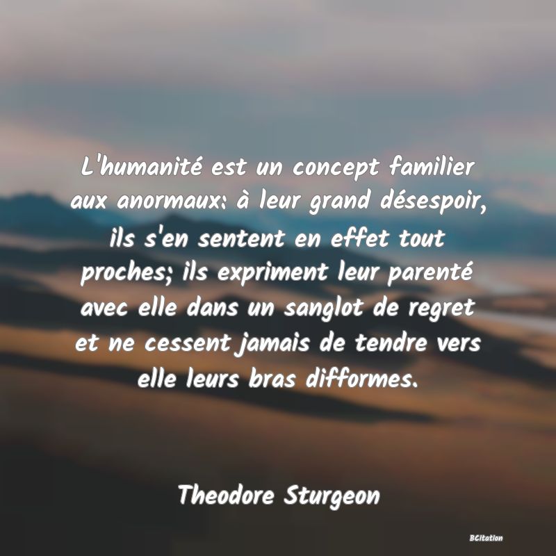 image de citation: L'humanité est un concept familier aux anormaux: à leur grand désespoir, ils s'en sentent en effet tout proches; ils expriment leur parenté avec elle dans un sanglot de regret et ne cessent jamais de tendre vers elle leurs bras difformes.