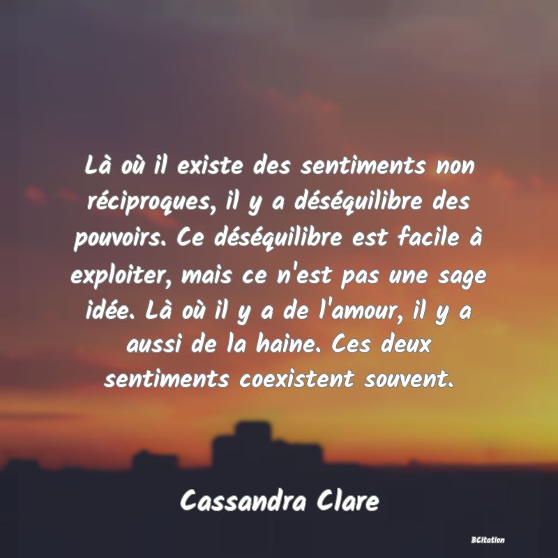 image de citation: Là où il existe des sentiments non réciproques, il y a déséquilibre des pouvoirs. Ce déséquilibre est facile à exploiter, mais ce n'est pas une sage idée. Là où il y a de l'amour, il y a aussi de la haine. Ces deux sentiments coexistent souvent.