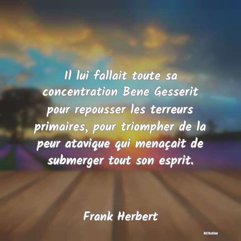 image de citation: Il lui fallait toute sa concentration Bene Gesserit pour repousser les terreurs primaires, pour triompher de la peur atavique qui menaçait de submerger tout son esprit.