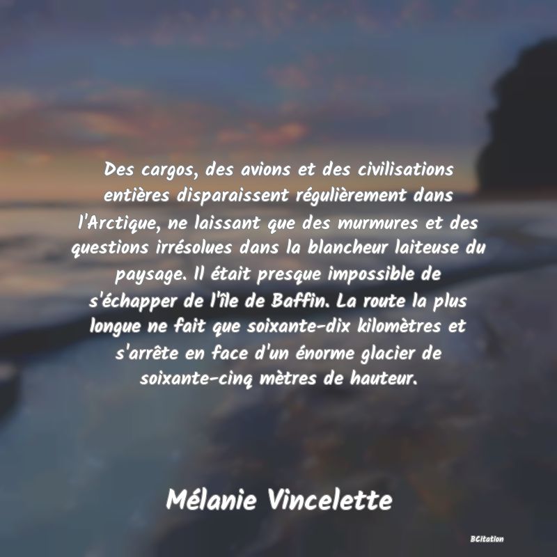 image de citation: Des cargos, des avions et des civilisations entières disparaissent régulièrement dans l'Arctique, ne laissant que des murmures et des questions irrésolues dans la blancheur laiteuse du paysage. Il était presque impossible de s'échapper de l'île de Baffin. La route la plus longue ne fait que soixante-dix kilomètres et s'arrête en face d'un énorme glacier de soixante-cinq mètres de hauteur.