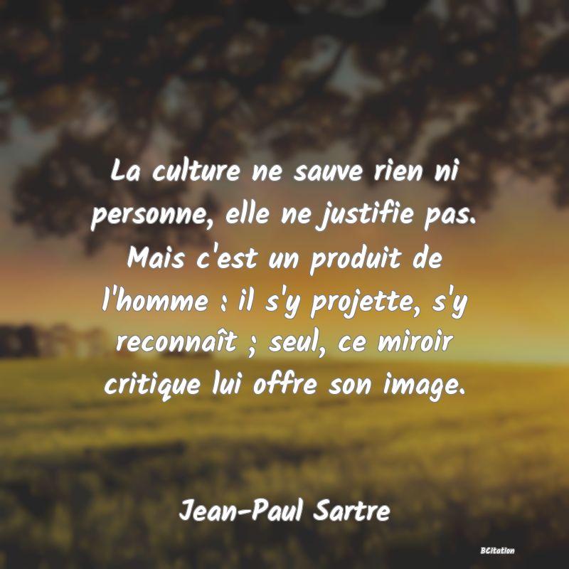 Belle Citation - La culture ne sauve rien ni personne, elle ne justifie pas. Mais c'est un produit de l'homme : il s'y projette, s'y reconnaît ; seul, ce miroir critique lui offre son image. - Jean-Paul Sartre