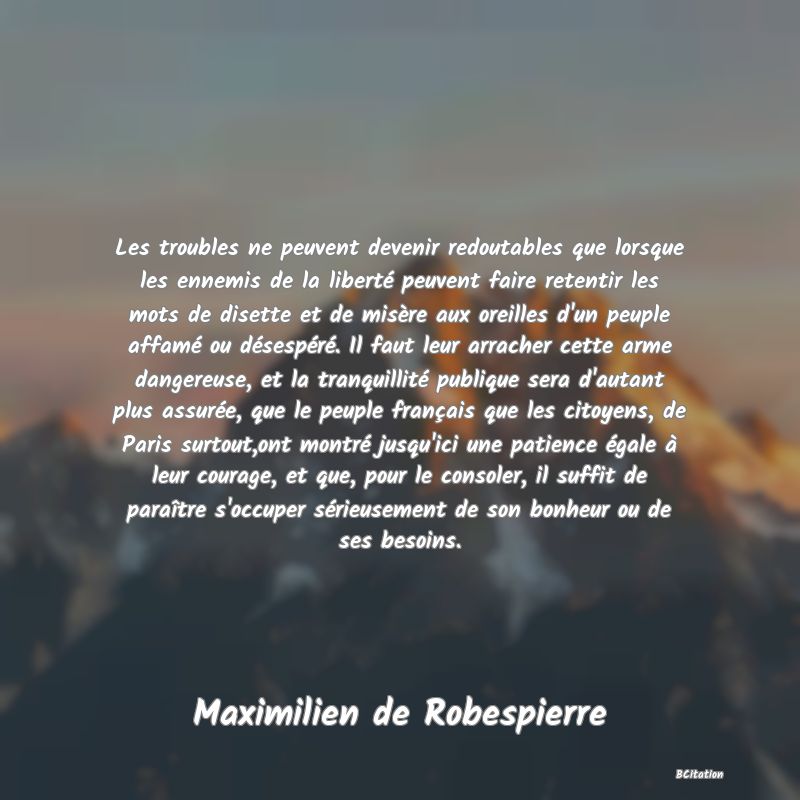 image de citation: Les troubles ne peuvent devenir redoutables que lorsque les ennemis de la liberté peuvent faire retentir les mots de disette et de misère aux oreilles d'un peuple affamé ou désespéré. Il faut leur arracher cette arme dangereuse, et la tranquillité publique sera d'autant plus assurée, que le peuple français que les citoyens, de Paris surtout,ont montré jusqu'ici une patience égale à leur courage, et que, pour le consoler, il suffit de paraître s'occuper sérieusement de son bonheur ou de ses besoins.