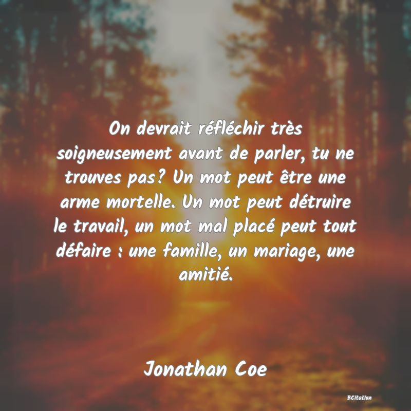 image de citation: On devrait réfléchir très soigneusement avant de parler, tu ne trouves pas? Un mot peut être une arme mortelle. Un mot peut détruire le travail, un mot mal placé peut tout défaire : une famille, un mariage, une amitié.