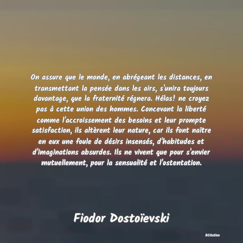 image de citation: On assure que le monde, en abrégeant les distances, en transmettant la pensée dans les airs, s'unira toujours davantage, que la fraternité régnera. Hélas! ne croyez pas à cette union des hommes. Concevant la liberté comme l'accroissement des besoins et leur prompte satisfaction, ils altèrent leur nature, car ils font naître en eux une foule de désirs insensés, d'habitudes et d'imaginations absurdes. Ils ne vivent que pour s'envier mutuellement, pour la sensualité et l'ostentation.