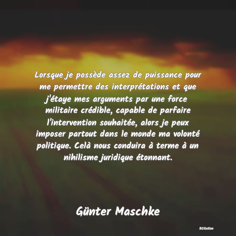 image de citation: Lorsque je possède assez de puissance pour me permettre des interprétations et que j'étaye mes arguments par une force militaire crédible, capable de parfaire l'intervention souhaitée, alors je peux imposer partout dans le monde ma volonté politique. Celà nous conduira à terme à un nihilisme juridique étonnant.