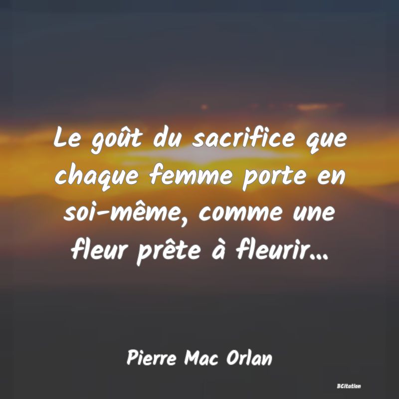 Belle Citation - Le goût du sacrifice que chaque femme porte en soi-même, comme une fleur prête à fleurir... - Pierre Mac Orlan