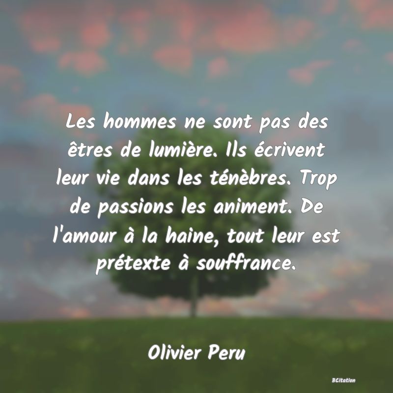 image de citation: Les hommes ne sont pas des êtres de lumière. Ils écrivent leur vie dans les ténèbres. Trop de passions les animent. De l'amour à la haine, tout leur est prétexte à souffrance.