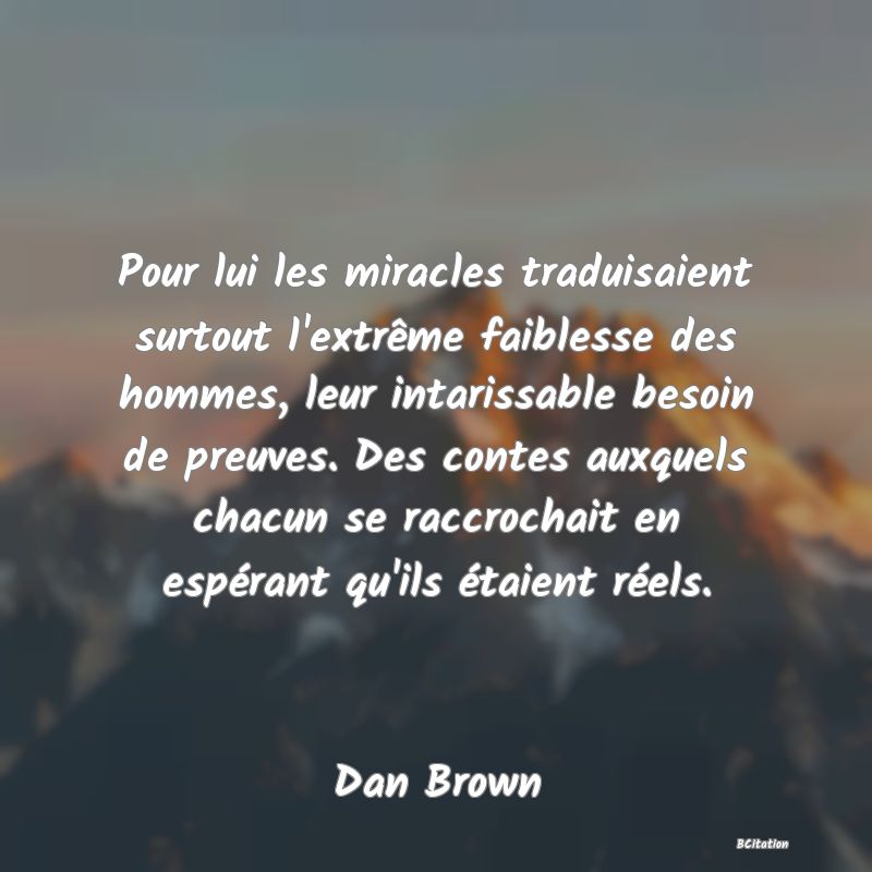 image de citation: Pour lui les miracles traduisaient surtout l'extrême faiblesse des hommes, leur intarissable besoin de preuves. Des contes auxquels chacun se raccrochait en espérant qu'ils étaient réels.