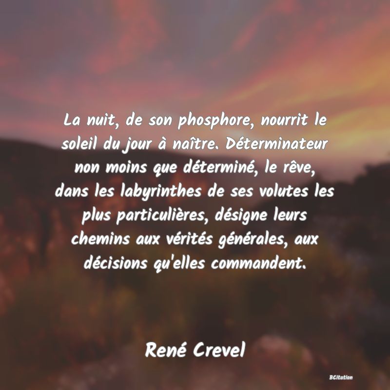 image de citation: La nuit, de son phosphore, nourrit le soleil du jour à naître. Déterminateur non moins que déterminé, le rêve, dans les labyrinthes de ses volutes les plus particulières, désigne leurs chemins aux vérités générales, aux décisions qu'elles commandent.