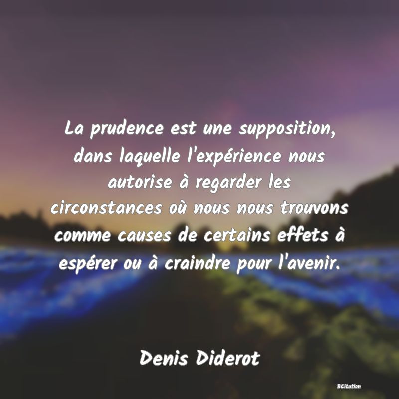 Belle Citation - La prudence est une supposition, dans laquelle l'expérience nous autorise à regarder les circonstances où nous nous trouvons comme causes de certains effets à espérer ou à craindre pour l'avenir. - Denis Diderot