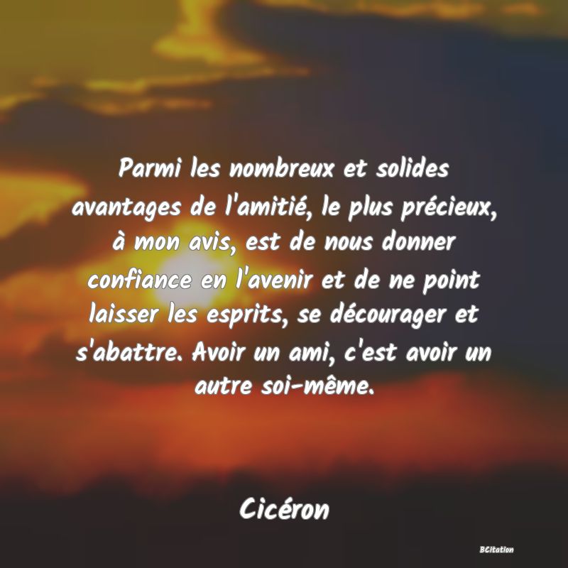 image de citation: Parmi les nombreux et solides avantages de l'amitié, le plus précieux, à mon avis, est de nous donner confiance en l'avenir et de ne point laisser les esprits, se décourager et s'abattre. Avoir un ami, c'est avoir un autre soi-même.