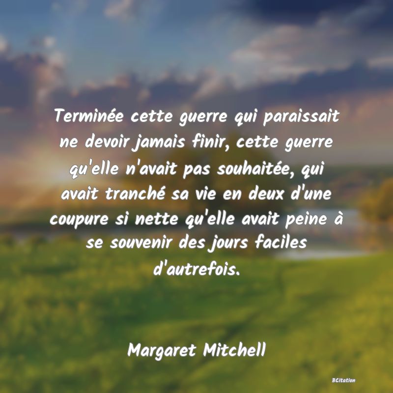 image de citation: Terminée cette guerre qui paraissait ne devoir jamais finir, cette guerre qu'elle n'avait pas souhaitée, qui avait tranché sa vie en deux d'une coupure si nette qu'elle avait peine à se souvenir des jours faciles d'autrefois.