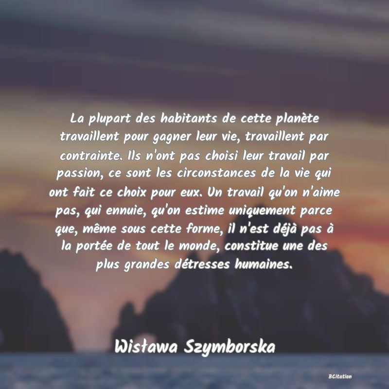 image de citation: La plupart des habitants de cette planète travaillent pour gagner leur vie, travaillent par contrainte. Ils n'ont pas choisi leur travail par passion, ce sont les circonstances de la vie qui ont fait ce choix pour eux. Un travail qu'on n'aime pas, qui ennuie, qu'on estime uniquement parce que, même sous cette forme, il n'est déjà pas à la portée de tout le monde, constitue une des plus grandes détresses humaines.