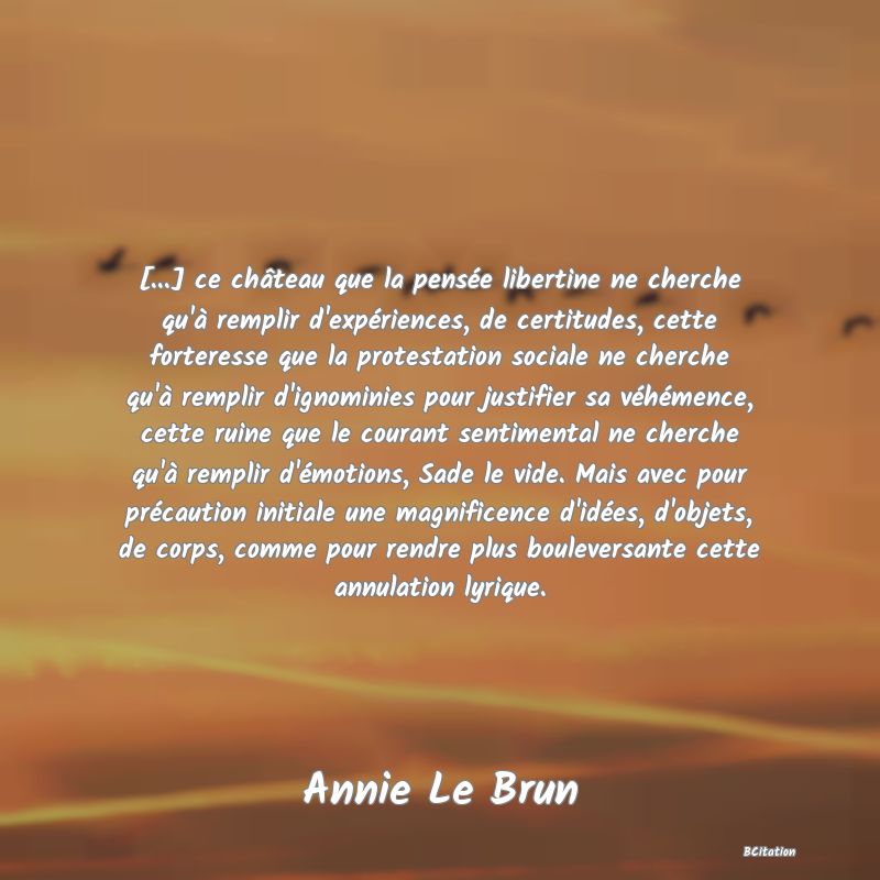 image de citation: [...] ce château que la pensée libertine ne cherche qu'à remplir d'expériences, de certitudes, cette forteresse que la protestation sociale ne cherche qu'à remplir d'ignominies pour justifier sa véhémence, cette ruine que le courant sentimental ne cherche qu'à remplir d'émotions, Sade le vide. Mais avec pour précaution initiale une magnificence d'idées, d'objets, de corps, comme pour rendre plus bouleversante cette annulation lyrique.