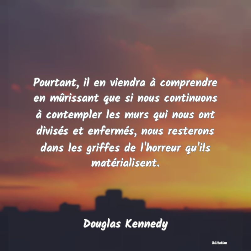 Belle Citation - Pourtant, il en viendra à comprendre en mûrissant que si nous continuons à contempler les murs qui nous ont divisés et enfermés, nous resterons dans les griffes de l'horreur qu'ils matérialisent. - Douglas Kennedy