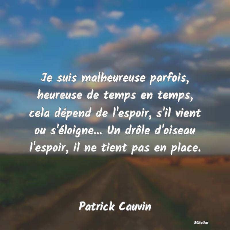 image de citation: Je suis malheureuse parfois, heureuse de temps en temps, cela dépend de l'espoir, s'il vient ou s'éloigne... Un drôle d'oiseau l'espoir, il ne tient pas en place.