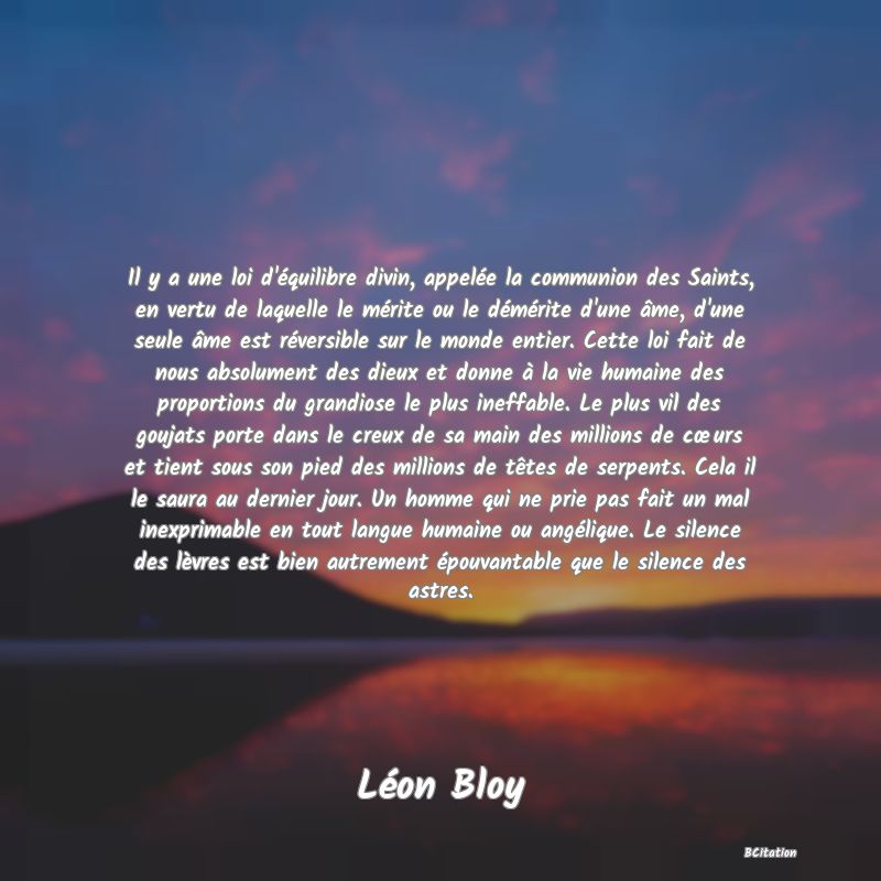 image de citation: Il y a une loi d'équilibre divin, appelée la communion des Saints, en vertu de laquelle le mérite ou le démérite d'une âme, d'une seule âme est réversible sur le monde entier. Cette loi fait de nous absolument des dieux et donne à la vie humaine des proportions du grandiose le plus ineffable. Le plus vil des goujats porte dans le creux de sa main des millions de cœurs et tient sous son pied des millions de têtes de serpents. Cela il le saura au dernier jour. Un homme qui ne prie pas fait un mal inexprimable en tout langue humaine ou angélique. Le silence des lèvres est bien autrement épouvantable que le silence des astres.