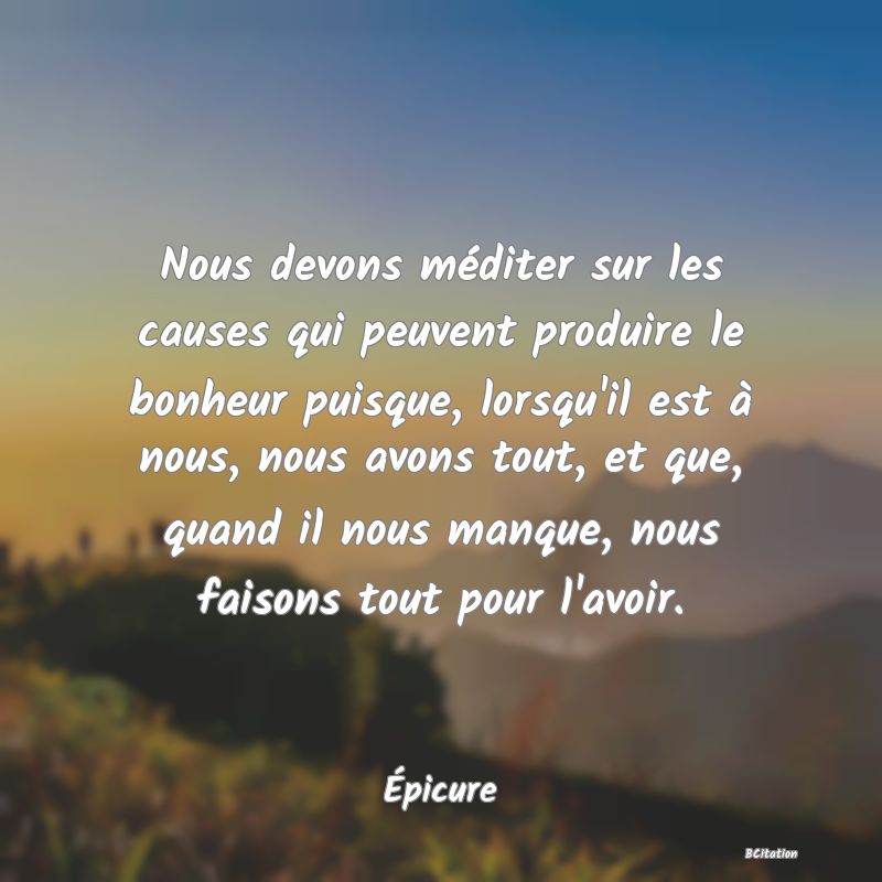 image de citation: Nous devons méditer sur les causes qui peuvent produire le bonheur puisque, lorsqu'il est à nous, nous avons tout, et que, quand il nous manque, nous faisons tout pour l'avoir.