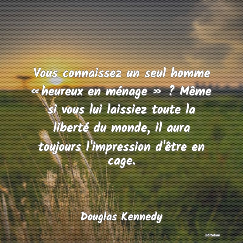 Belle Citation - Vous connaissez un seul homme « heureux en ménage » ? Même si vous lui laissiez toute la liberté du monde, il aura toujours l'impression d'être en cage. - Douglas Kennedy