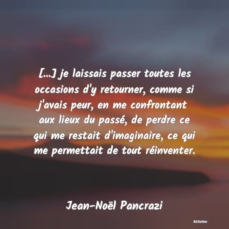 image de citation: [...] je laissais passer toutes les occasions d'y retourner, comme si j'avais peur, en me confrontant aux lieux du passé, de perdre ce qui me restait d'imaginaire, ce qui me permettait de tout réinventer.