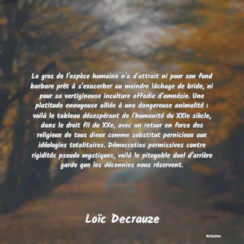 Belle Citation - Le gros de l'espèce humaine n'a d'attrait ni pour son fond barbare prêt à s'exacerber au moindre lâchage de bride, ni pour sa vertigineuse inculture affadie d'amnésie. Une platitude ennuyeuse alliée à une dangereuse animalité : voilà le tableau désespérant de l'humanité du XXIe siècle, dans le droit fil du XXe, avec un retour en force des religieux de tous dieux comme substitut pernicieux aux idéologies totalitaires. Démocraties permissives contre rigidités pseudo mystiques, voilà le pitoyable duel d'arrière garde que les décennies nous réservent. - Loïc Decrauze