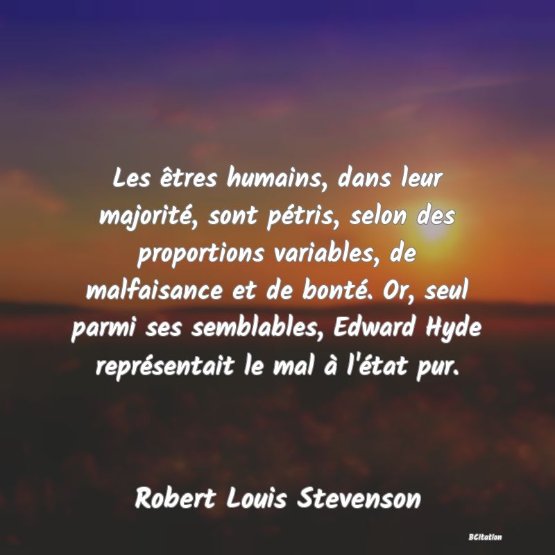 Belle Citation - Les êtres humains, dans leur majorité, sont pétris, selon des proportions variables, de malfaisance et de bonté. Or, seul parmi ses semblables, Edward Hyde représentait le mal à l'état pur. - Robert Louis Stevenson